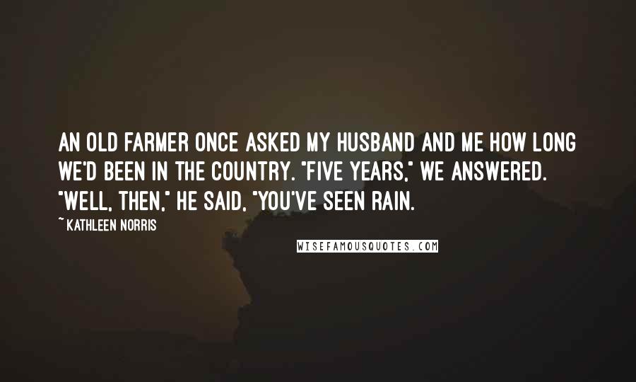 Kathleen Norris Quotes: An old farmer once asked my husband and me how long we'd been in the country. "Five years," we answered. "Well, then," he said, "you've seen rain.