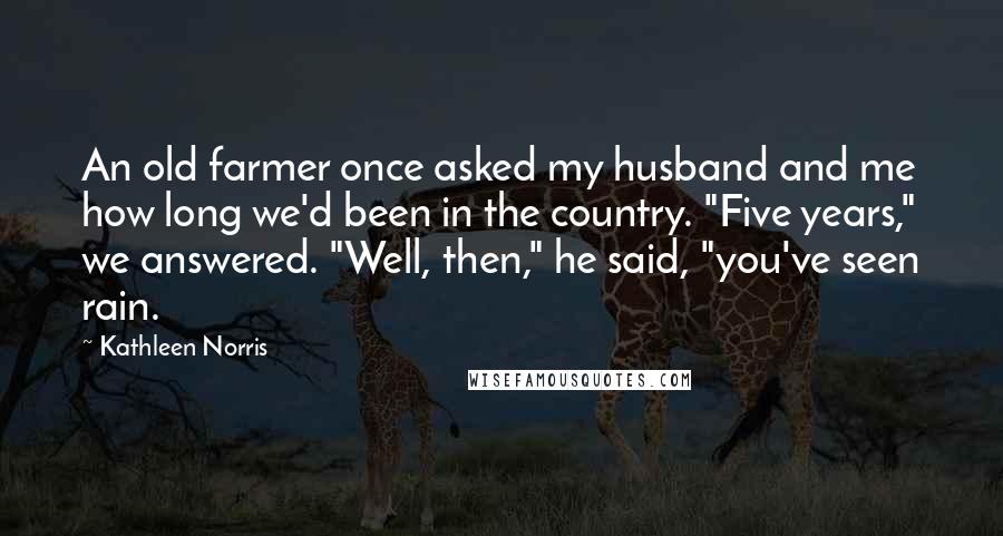 Kathleen Norris Quotes: An old farmer once asked my husband and me how long we'd been in the country. "Five years," we answered. "Well, then," he said, "you've seen rain.