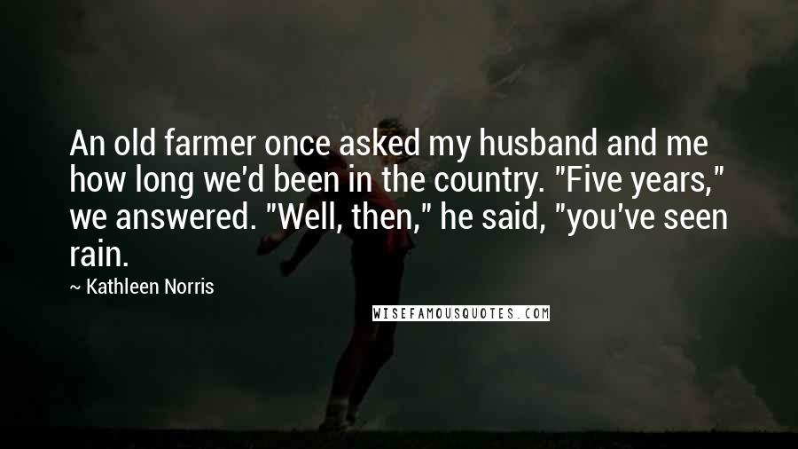 Kathleen Norris Quotes: An old farmer once asked my husband and me how long we'd been in the country. "Five years," we answered. "Well, then," he said, "you've seen rain.