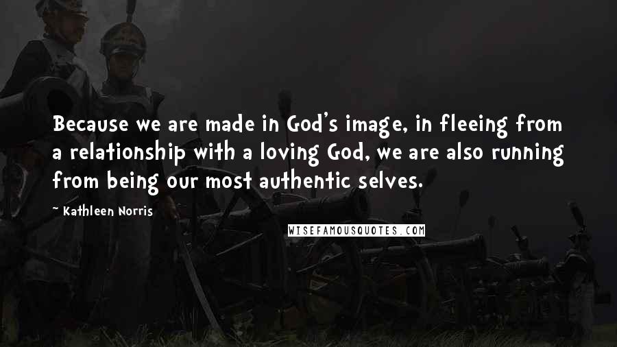 Kathleen Norris Quotes: Because we are made in God's image, in fleeing from a relationship with a loving God, we are also running from being our most authentic selves.