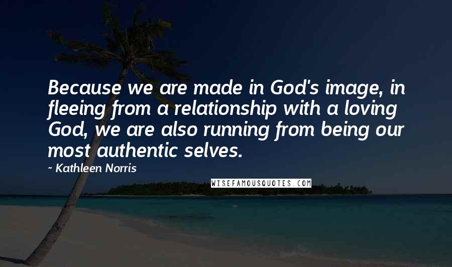 Kathleen Norris Quotes: Because we are made in God's image, in fleeing from a relationship with a loving God, we are also running from being our most authentic selves.