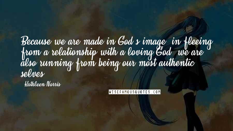 Kathleen Norris Quotes: Because we are made in God's image, in fleeing from a relationship with a loving God, we are also running from being our most authentic selves.