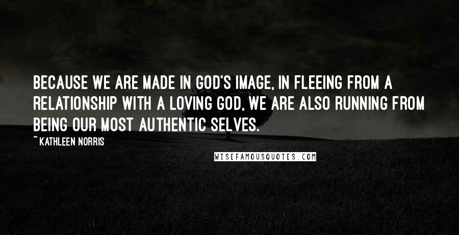 Kathleen Norris Quotes: Because we are made in God's image, in fleeing from a relationship with a loving God, we are also running from being our most authentic selves.