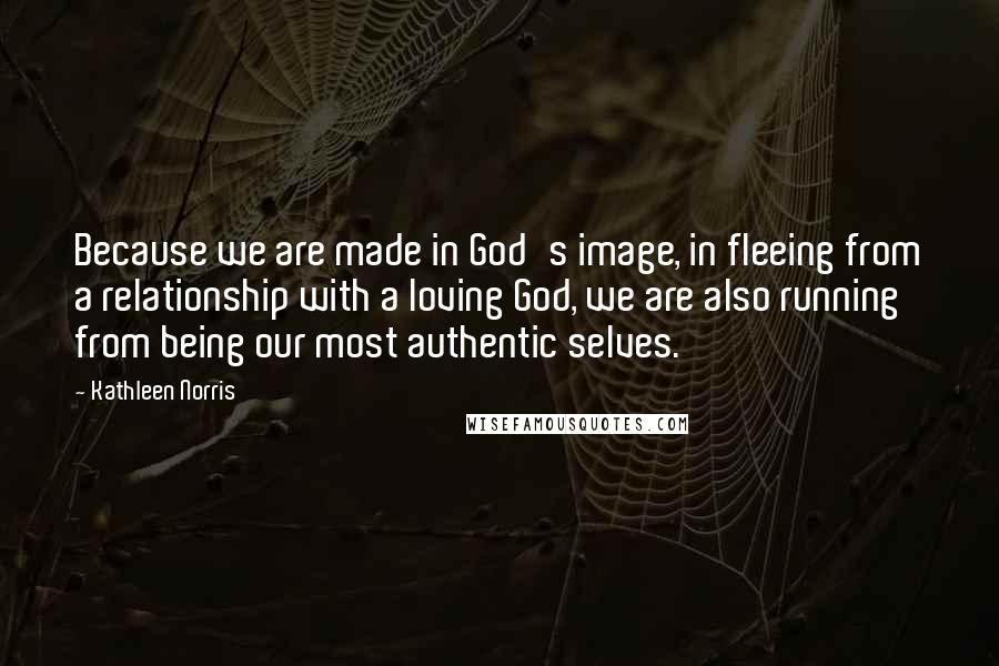 Kathleen Norris Quotes: Because we are made in God's image, in fleeing from a relationship with a loving God, we are also running from being our most authentic selves.