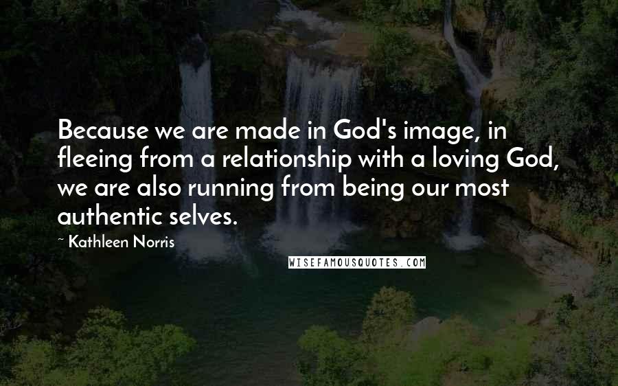 Kathleen Norris Quotes: Because we are made in God's image, in fleeing from a relationship with a loving God, we are also running from being our most authentic selves.