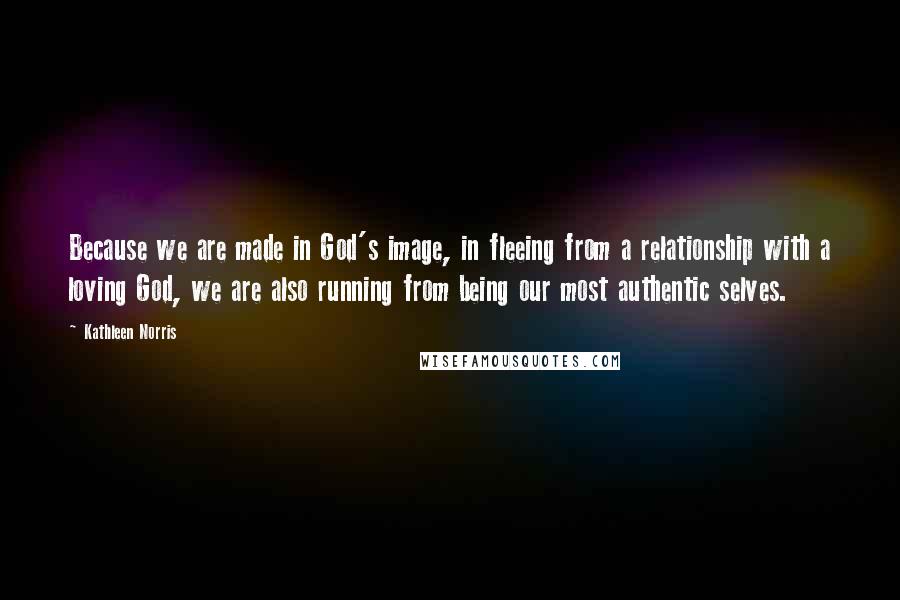 Kathleen Norris Quotes: Because we are made in God's image, in fleeing from a relationship with a loving God, we are also running from being our most authentic selves.