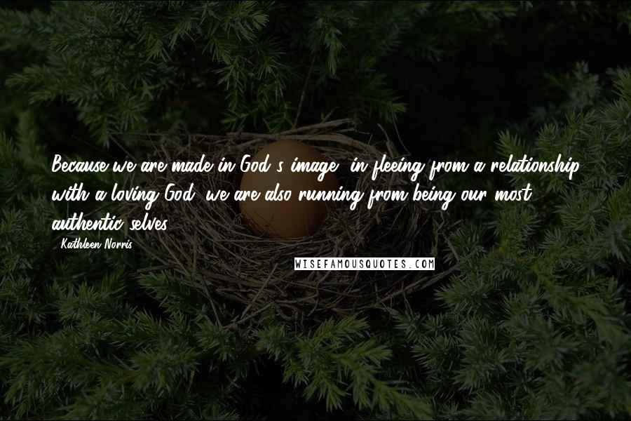 Kathleen Norris Quotes: Because we are made in God's image, in fleeing from a relationship with a loving God, we are also running from being our most authentic selves.