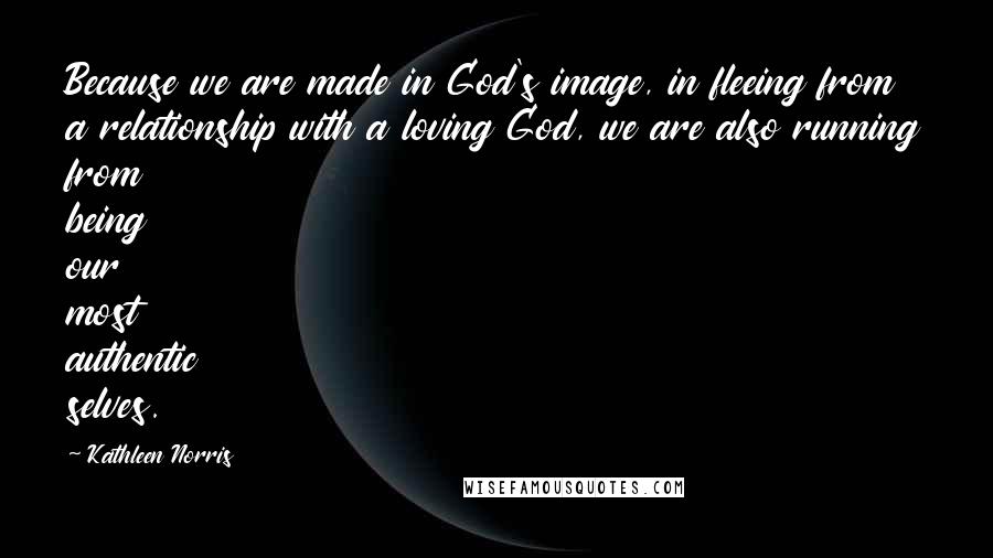 Kathleen Norris Quotes: Because we are made in God's image, in fleeing from a relationship with a loving God, we are also running from being our most authentic selves.