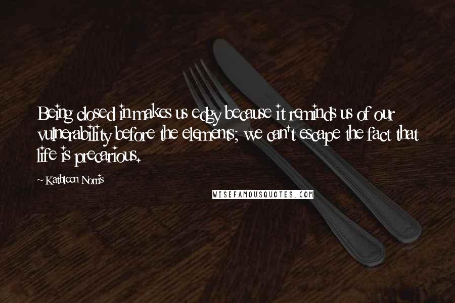 Kathleen Norris Quotes: Being closed in makes us edgy because it reminds us of our vulnerability before the elements; we can't escape the fact that life is precarious.