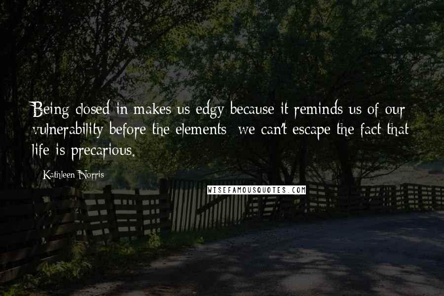 Kathleen Norris Quotes: Being closed in makes us edgy because it reminds us of our vulnerability before the elements; we can't escape the fact that life is precarious.