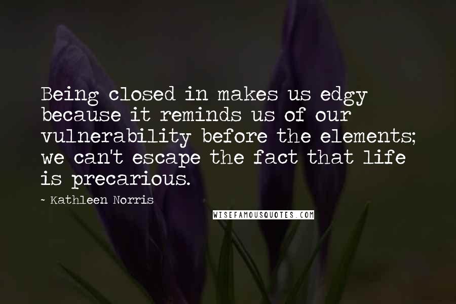 Kathleen Norris Quotes: Being closed in makes us edgy because it reminds us of our vulnerability before the elements; we can't escape the fact that life is precarious.