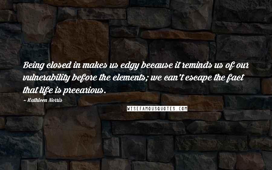 Kathleen Norris Quotes: Being closed in makes us edgy because it reminds us of our vulnerability before the elements; we can't escape the fact that life is precarious.