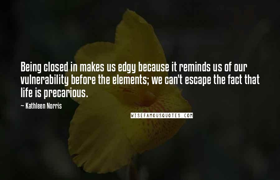 Kathleen Norris Quotes: Being closed in makes us edgy because it reminds us of our vulnerability before the elements; we can't escape the fact that life is precarious.