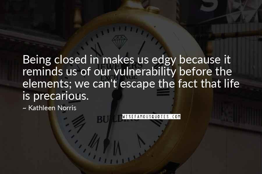 Kathleen Norris Quotes: Being closed in makes us edgy because it reminds us of our vulnerability before the elements; we can't escape the fact that life is precarious.