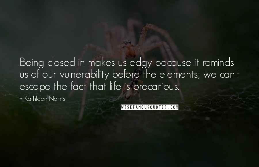 Kathleen Norris Quotes: Being closed in makes us edgy because it reminds us of our vulnerability before the elements; we can't escape the fact that life is precarious.