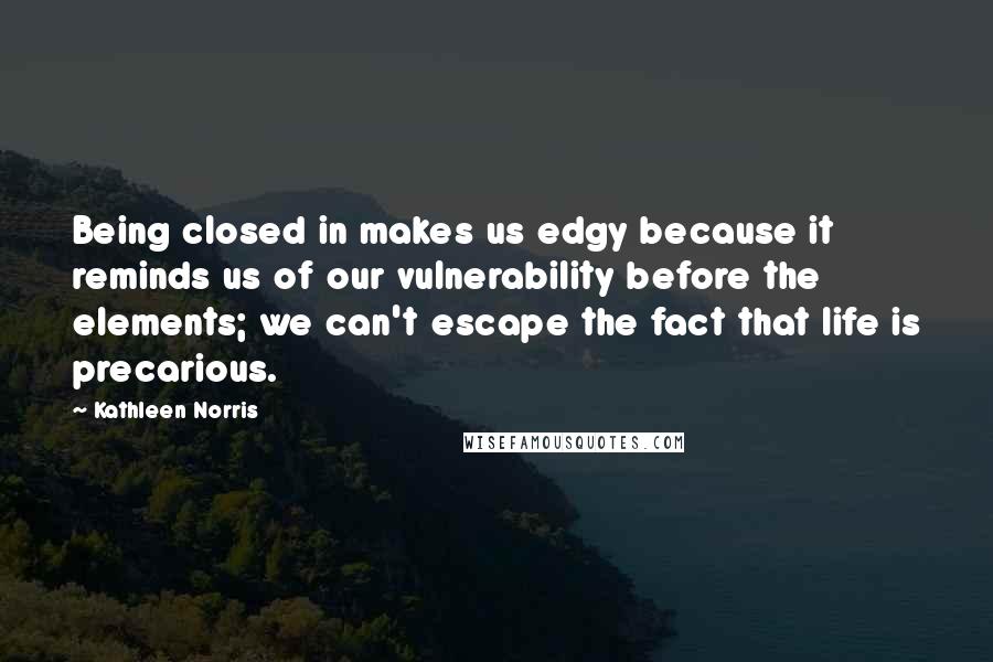 Kathleen Norris Quotes: Being closed in makes us edgy because it reminds us of our vulnerability before the elements; we can't escape the fact that life is precarious.