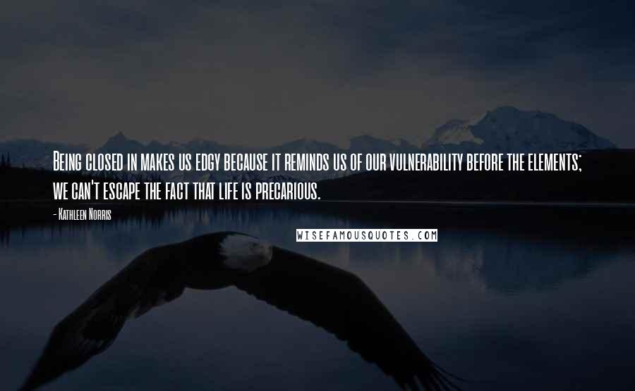 Kathleen Norris Quotes: Being closed in makes us edgy because it reminds us of our vulnerability before the elements; we can't escape the fact that life is precarious.