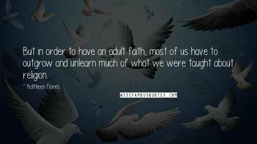 Kathleen Norris Quotes: But in order to have an adult faith, most of us have to outgrow and unlearn much of what we were taught about religion.