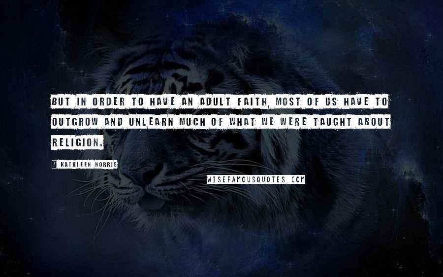 Kathleen Norris Quotes: But in order to have an adult faith, most of us have to outgrow and unlearn much of what we were taught about religion.