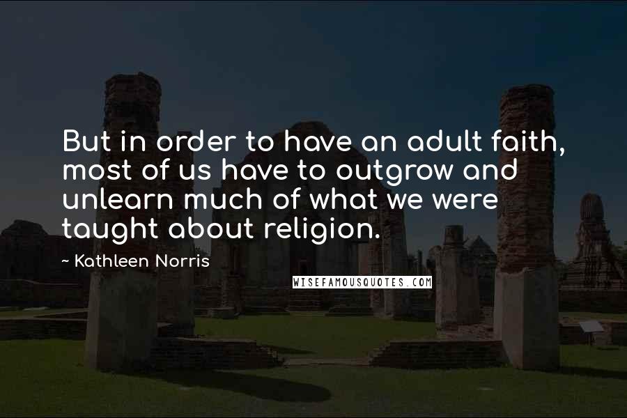 Kathleen Norris Quotes: But in order to have an adult faith, most of us have to outgrow and unlearn much of what we were taught about religion.