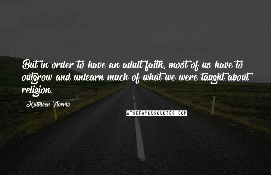 Kathleen Norris Quotes: But in order to have an adult faith, most of us have to outgrow and unlearn much of what we were taught about religion.