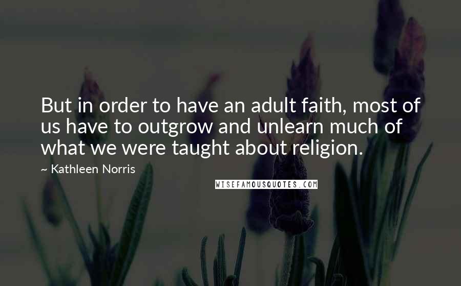 Kathleen Norris Quotes: But in order to have an adult faith, most of us have to outgrow and unlearn much of what we were taught about religion.