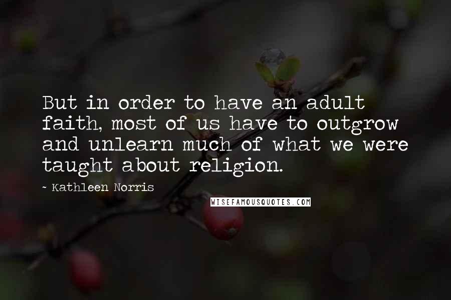 Kathleen Norris Quotes: But in order to have an adult faith, most of us have to outgrow and unlearn much of what we were taught about religion.
