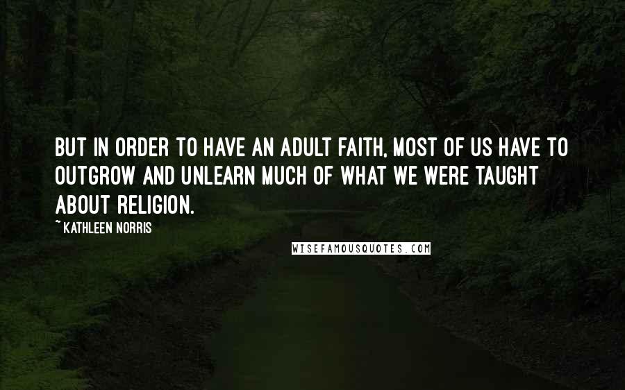 Kathleen Norris Quotes: But in order to have an adult faith, most of us have to outgrow and unlearn much of what we were taught about religion.