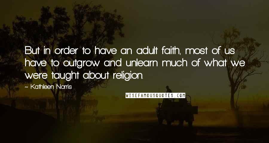 Kathleen Norris Quotes: But in order to have an adult faith, most of us have to outgrow and unlearn much of what we were taught about religion.