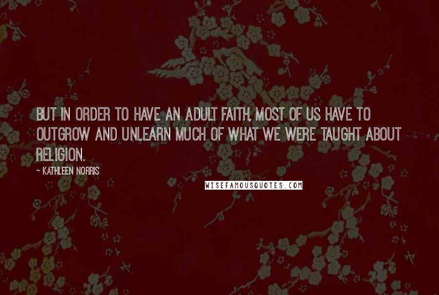 Kathleen Norris Quotes: But in order to have an adult faith, most of us have to outgrow and unlearn much of what we were taught about religion.