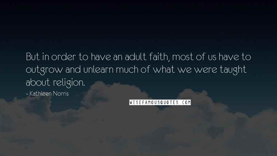 Kathleen Norris Quotes: But in order to have an adult faith, most of us have to outgrow and unlearn much of what we were taught about religion.