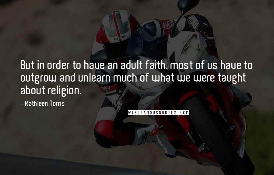 Kathleen Norris Quotes: But in order to have an adult faith, most of us have to outgrow and unlearn much of what we were taught about religion.