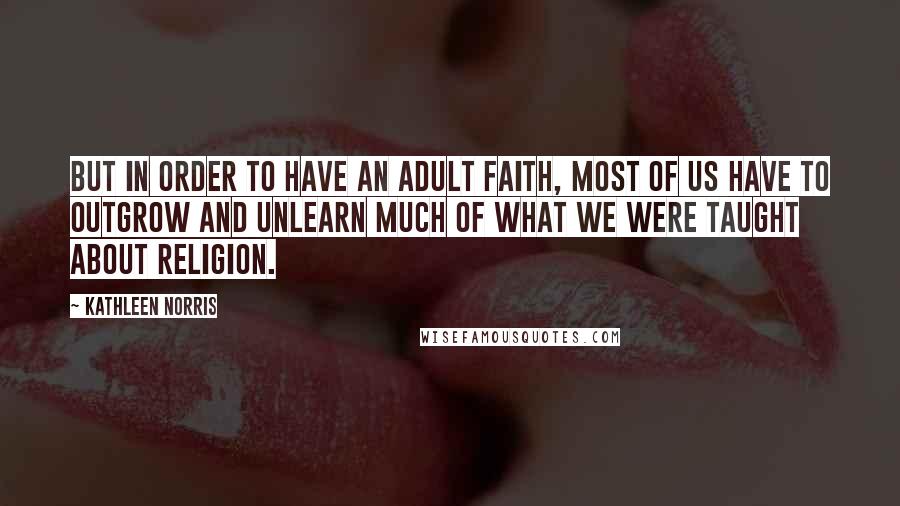 Kathleen Norris Quotes: But in order to have an adult faith, most of us have to outgrow and unlearn much of what we were taught about religion.