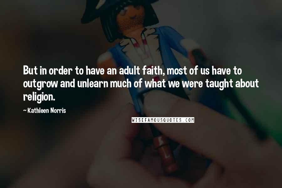Kathleen Norris Quotes: But in order to have an adult faith, most of us have to outgrow and unlearn much of what we were taught about religion.