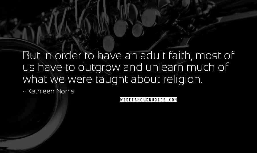 Kathleen Norris Quotes: But in order to have an adult faith, most of us have to outgrow and unlearn much of what we were taught about religion.