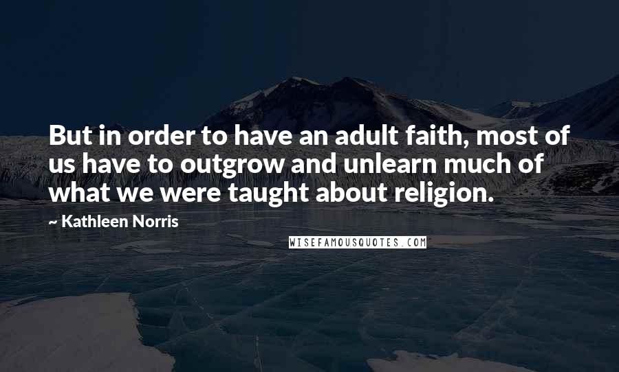 Kathleen Norris Quotes: But in order to have an adult faith, most of us have to outgrow and unlearn much of what we were taught about religion.