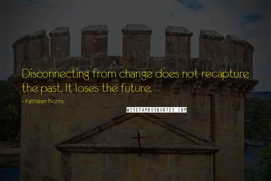 Kathleen Norris Quotes: Disconnecting from change does not recapture the past. It loses the future.