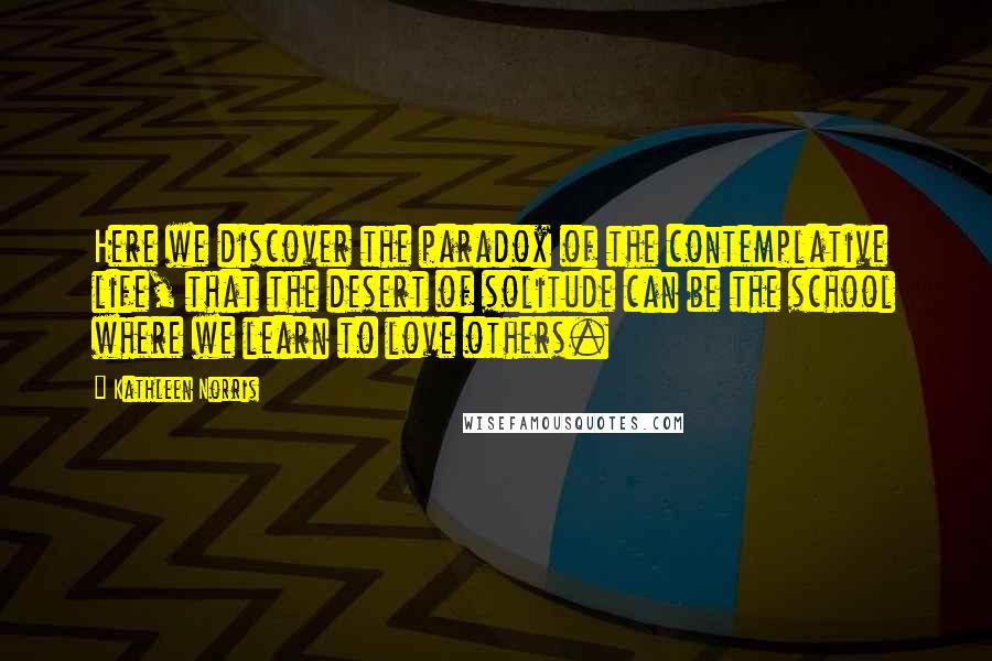 Kathleen Norris Quotes: Here we discover the paradox of the contemplative life, that the desert of solitude can be the school where we learn to love others.