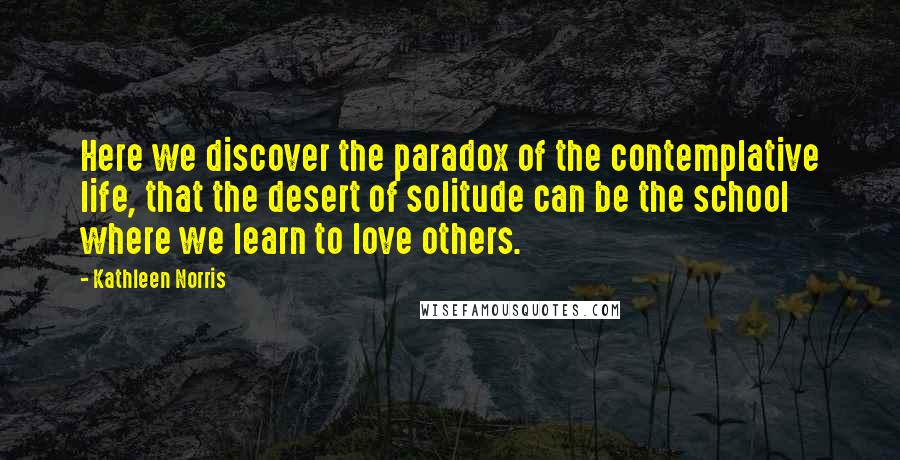 Kathleen Norris Quotes: Here we discover the paradox of the contemplative life, that the desert of solitude can be the school where we learn to love others.