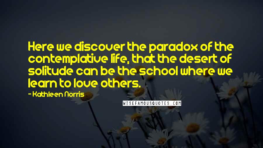 Kathleen Norris Quotes: Here we discover the paradox of the contemplative life, that the desert of solitude can be the school where we learn to love others.