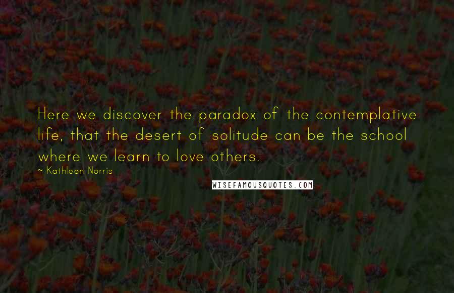 Kathleen Norris Quotes: Here we discover the paradox of the contemplative life, that the desert of solitude can be the school where we learn to love others.
