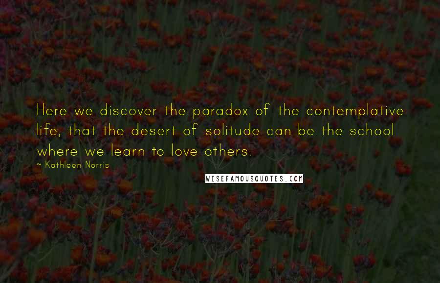 Kathleen Norris Quotes: Here we discover the paradox of the contemplative life, that the desert of solitude can be the school where we learn to love others.