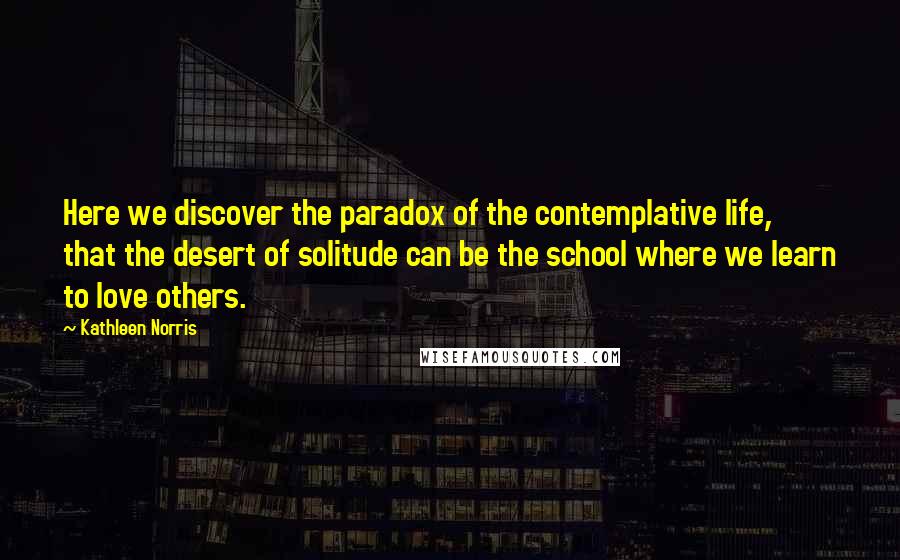 Kathleen Norris Quotes: Here we discover the paradox of the contemplative life, that the desert of solitude can be the school where we learn to love others.