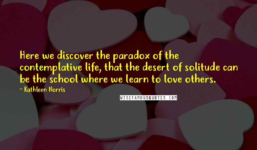 Kathleen Norris Quotes: Here we discover the paradox of the contemplative life, that the desert of solitude can be the school where we learn to love others.