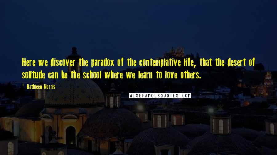 Kathleen Norris Quotes: Here we discover the paradox of the contemplative life, that the desert of solitude can be the school where we learn to love others.