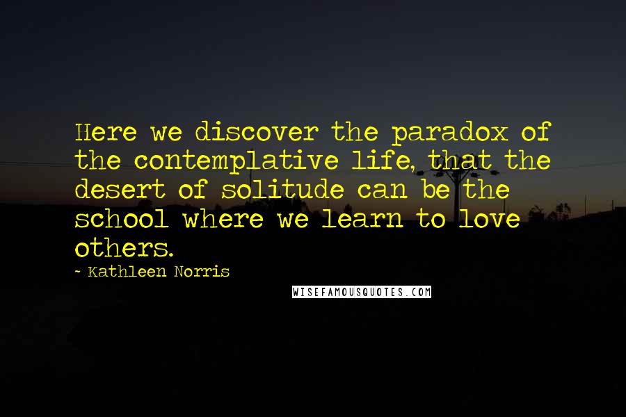 Kathleen Norris Quotes: Here we discover the paradox of the contemplative life, that the desert of solitude can be the school where we learn to love others.