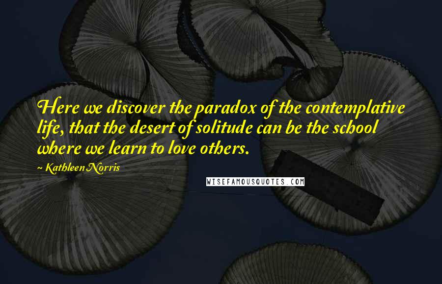 Kathleen Norris Quotes: Here we discover the paradox of the contemplative life, that the desert of solitude can be the school where we learn to love others.
