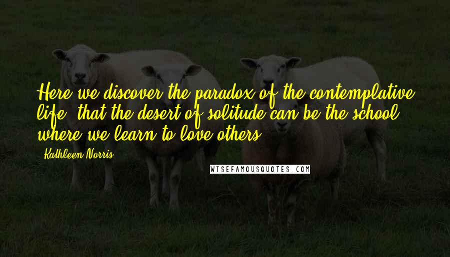 Kathleen Norris Quotes: Here we discover the paradox of the contemplative life, that the desert of solitude can be the school where we learn to love others.