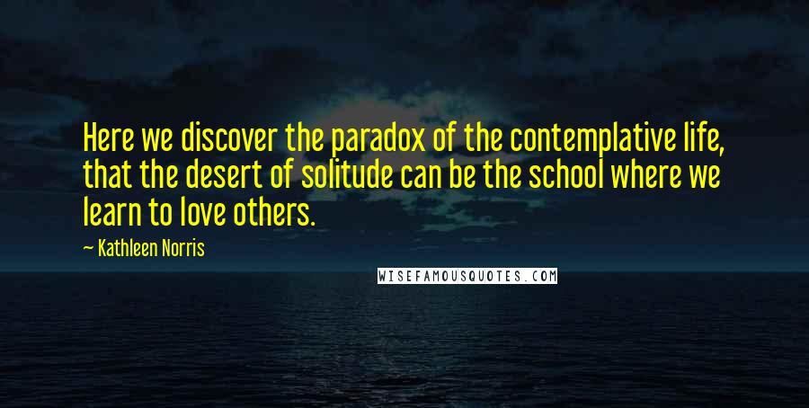 Kathleen Norris Quotes: Here we discover the paradox of the contemplative life, that the desert of solitude can be the school where we learn to love others.