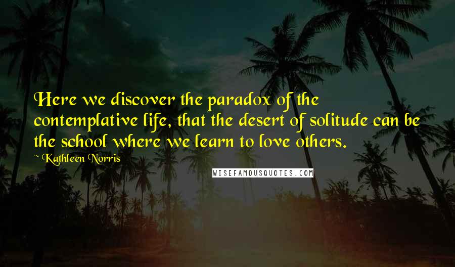 Kathleen Norris Quotes: Here we discover the paradox of the contemplative life, that the desert of solitude can be the school where we learn to love others.